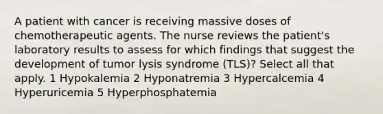 A patient with cancer is receiving massive doses of chemotherapeutic agents. The nurse reviews the patient's laboratory results to assess for which findings that suggest the development of tumor lysis syndrome (TLS)? Select all that apply. 1 Hypokalemia 2 Hyponatremia 3 Hypercalcemia 4 Hyperuricemia 5 Hyperphosphatemia