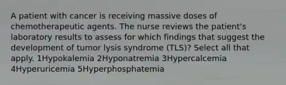 A patient with cancer is receiving massive doses of chemotherapeutic agents. The nurse reviews the patient's laboratory results to assess for which findings that suggest the development of tumor lysis syndrome (TLS)? Select all that apply. 1Hypokalemia 2Hyponatremia 3Hypercalcemia 4Hyperuricemia 5Hyperphosphatemia