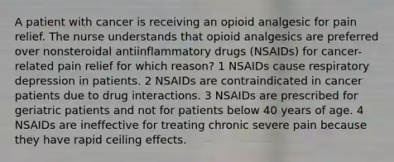 A patient with cancer is receiving an opioid analgesic for pain relief. The nurse understands that opioid analgesics are preferred over nonsteroidal antiinflammatory drugs (NSAIDs) for cancer-related pain relief for which reason? 1 NSAIDs cause respiratory depression in patients. 2 NSAIDs are contraindicated in cancer patients due to drug interactions. 3 NSAIDs are prescribed for geriatric patients and not for patients below 40 years of age. 4 NSAIDs are ineffective for treating chronic severe pain because they have rapid ceiling effects.