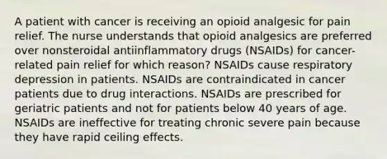 A patient with cancer is receiving an opioid analgesic for pain relief. The nurse understands that opioid analgesics are preferred over nonsteroidal antiinflammatory drugs (NSAIDs) for cancer-related pain relief for which reason? NSAIDs cause respiratory depression in patients. NSAIDs are contraindicated in cancer patients due to drug interactions. NSAIDs are prescribed for geriatric patients and not for patients below 40 years of age. NSAIDs are ineffective for treating chronic severe pain because they have rapid ceiling effects.