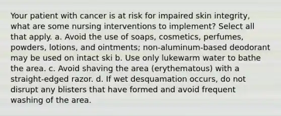 Your patient with cancer is at risk for impaired skin integrity, what are some nursing interventions to implement? Select all that apply. a. Avoid the use of soaps, cosmetics, perfumes, powders, lotions, and ointments; non-aluminum-based deodorant may be used on intact ski b. Use only lukewarm water to bathe the area. c. Avoid shaving the area (erythematous) with a straight-edged razor. d. If wet desquamation occurs, do not disrupt any blisters that have formed and avoid frequent washing of the area.