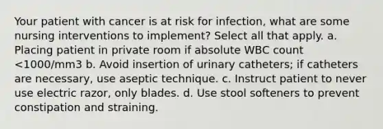 Your patient with cancer is at risk for infection, what are some nursing interventions to implement? Select all that apply. a. Placing patient in private room if absolute WBC count <1000/mm3 b. Avoid insertion of urinary catheters; if catheters are necessary, use aseptic technique. c. Instruct patient to never use electric razor, only blades. d. Use stool softeners to prevent constipation and straining.