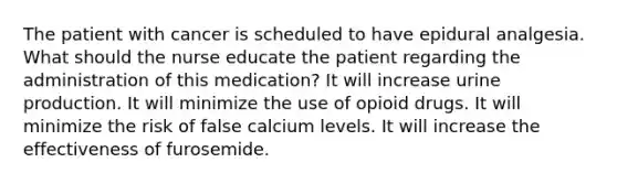 The patient with cancer is scheduled to have epidural analgesia. What should the nurse educate the patient regarding the administration of this medication? It will increase urine production. It will minimize the use of opioid drugs. It will minimize the risk of false calcium levels. It will increase the effectiveness of furosemide.