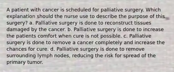 A patient with cancer is scheduled for palliative surgery. Which explanation should the nurse use to describe the purpose of this surgery? a. Palliative surgery is done to reconstruct tissues damaged by the cancer. b. Palliative surgery is done to increase the patients comfort when cure is not possible. c. Palliative surgery is done to remove a cancer completely and increase the chances for cure. d. Palliative surgery is done to remove surrounding lymph nodes, reducing the risk for spread of the primary tumor.