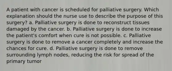 A patient with cancer is scheduled for palliative surgery. Which explanation should the nurse use to describe the purpose of this surgery? a. Palliative surgery is done to reconstruct tissues damaged by the cancer. b. Palliative surgery is done to increase the patient's comfort when cure is not possible. c. Palliative surgery is done to remove a cancer completely and increase the chances for cure. d. Palliative surgery is done to remove surrounding lymph nodes, reducing the risk for spread of the primary tumor