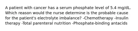 A patient with cancer has a serum phosphate level of 5.4 mg/dL. Which reason would the nurse determine is the probable cause for the patient's electrolyte imbalance? -Chemotherapy -Insulin therapy -Total parenteral nutrition -Phosphate-binding antacids