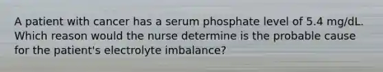 A patient with cancer has a serum phosphate level of 5.4 mg/dL. Which reason would the nurse determine is the probable cause for the patient's electrolyte imbalance?