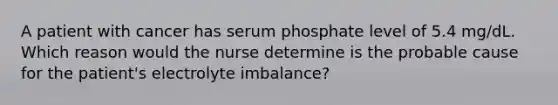 A patient with cancer has serum phosphate level of 5.4 mg/dL. Which reason would the nurse determine is the probable cause for the patient's electrolyte imbalance?