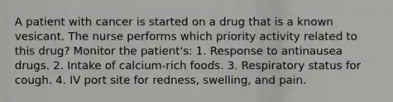 A patient with cancer is started on a drug that is a known vesicant. The nurse performs which priority activity related to this drug? Monitor the patient's: 1. Response to antinausea drugs. 2. Intake of calcium-rich foods. 3. Respiratory status for cough. 4. IV port site for redness, swelling, and pain.