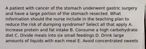 A patient with cancer of the stomach underwent gastric surgery and have a large portion of the stomach resected. What information should the nurse include in the teaching plan to reduce the risk of dumping syndrome? Select all that apply A. Increase protein and fat intake B. Consume a high carbohydrate diet C. Divide meals into six small feedings D. Drink large amounts of liquids with each meal E. Avoid concentrated sweets