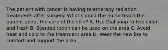 The patient with cancer is having teletherapy radiation treatments after surgery. What should the nurse teach the patient about the care of the skin? A. Use Dial soap to feel clean and fresh B. Scented lotion can be used on the area C. Avoid heat and cold to the treatment area D. Wear the new bra to comfort and support the area