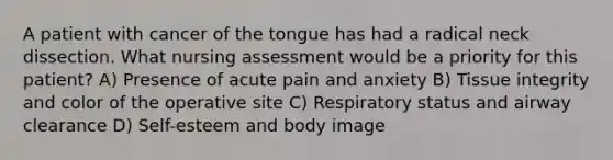 A patient with cancer of the tongue has had a radical neck dissection. What nursing assessment would be a priority for this patient? A) Presence of acute pain and anxiety B) Tissue integrity and color of the operative site C) Respiratory status and airway clearance D) Self-esteem and body image