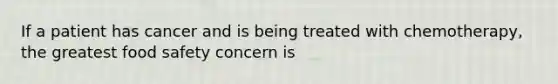 If a patient has cancer and is being treated with chemotherapy, the greatest food safety concern is