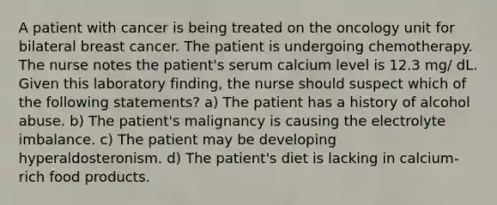 A patient with cancer is being treated on the oncology unit for bilateral breast cancer. The patient is undergoing chemotherapy. The nurse notes the patient's serum calcium level is 12.3 mg/ dL. Given this laboratory finding, the nurse should suspect which of the following statements? a) The patient has a history of alcohol abuse. b) The patient's malignancy is causing the electrolyte imbalance. c) The patient may be developing hyperaldosteronism. d) The patient's diet is lacking in calcium-rich food products.