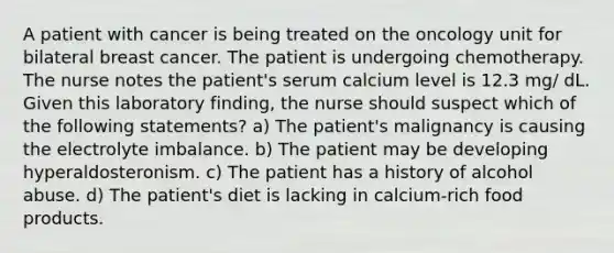 A patient with cancer is being treated on the oncology unit for bilateral breast cancer. The patient is undergoing chemotherapy. The nurse notes the patient's serum calcium level is 12.3 mg/ dL. Given this laboratory finding, the nurse should suspect which of the following statements? a) The patient's malignancy is causing the electrolyte imbalance. b) The patient may be developing hyperaldosteronism. c) The patient has a history of alcohol abuse. d) The patient's diet is lacking in calcium-rich food products.