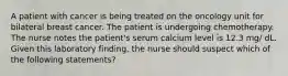 A patient with cancer is being treated on the oncology unit for bilateral breast cancer. The patient is undergoing chemotherapy. The nurse notes the patient's serum calcium level is 12.3 mg/ dL. Given this laboratory finding, the nurse should suspect which of the following statements?