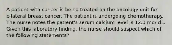 A patient with cancer is being treated on the oncology unit for bilateral breast cancer. The patient is undergoing chemotherapy. The nurse notes the patient's serum calcium level is 12.3 mg/ dL. Given this laboratory finding, the nurse should suspect which of the following statements?