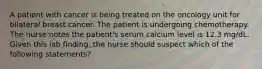 A patient with cancer is being treated on the oncology unit for bilateral breast cancer. The patient is undergoing chemotherapy. The nurse notes the patient's serum calcium level is 12.3 mg/dL. Given this lab finding, the nurse should suspect which of the following statements?