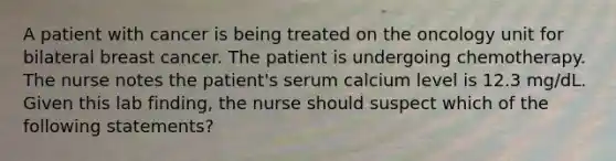 A patient with cancer is being treated on the oncology unit for bilateral breast cancer. The patient is undergoing chemotherapy. The nurse notes the patient's serum calcium level is 12.3 mg/dL. Given this lab finding, the nurse should suspect which of the following statements?