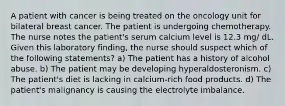 A patient with cancer is being treated on the oncology unit for bilateral breast cancer. The patient is undergoing chemotherapy. The nurse notes the patient's serum calcium level is 12.3 mg/ dL. Given this laboratory finding, the nurse should suspect which of the following statements? a) The patient has a history of alcohol abuse. b) The patient may be developing hyperaldosteronism. c) The patient's diet is lacking in calcium-rich food products. d) The patient's malignancy is causing the electrolyte imbalance.