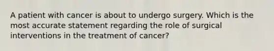 A patient with cancer is about to undergo surgery. Which is the most accurate statement regarding the role of surgical interventions in the treatment of cancer?