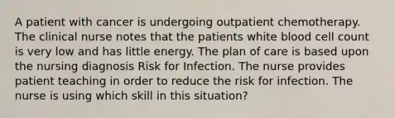 A patient with cancer is undergoing outpatient chemotherapy. The clinical nurse notes that the patients white blood cell count is very low and has little energy. The plan of care is based upon the nursing diagnosis Risk for Infection. The nurse provides patient teaching in order to reduce the risk for infection. The nurse is using which skill in this situation?