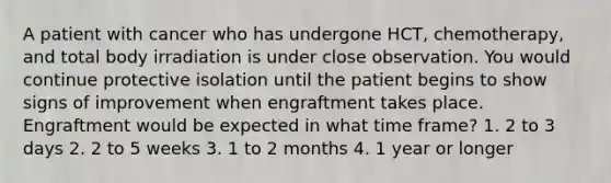 A patient with cancer who has undergone HCT, chemotherapy, and total body irradiation is under close observation. You would continue protective isolation until the patient begins to show signs of improvement when engraftment takes place. Engraftment would be expected in what time frame? 1. 2 to 3 days 2. 2 to 5 weeks 3. 1 to 2 months 4. 1 year or longer