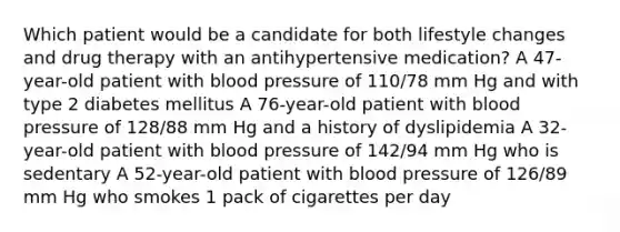 Which patient would be a candidate for both lifestyle changes and drug therapy with an antihypertensive medication? A 47-year-old patient with blood pressure of 110/78 mm Hg and with type 2 diabetes mellitus A 76-year-old patient with blood pressure of 128/88 mm Hg and a history of dyslipidemia A 32-year-old patient with blood pressure of 142/94 mm Hg who is sedentary A 52-year-old patient with blood pressure of 126/89 mm Hg who smokes 1 pack of cigarettes per day