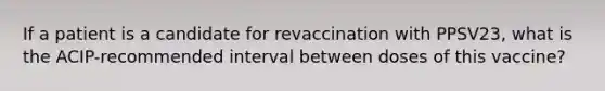 If a patient is a candidate for revaccination with PPSV23, what is the ACIP-recommended interval between doses of this vaccine?