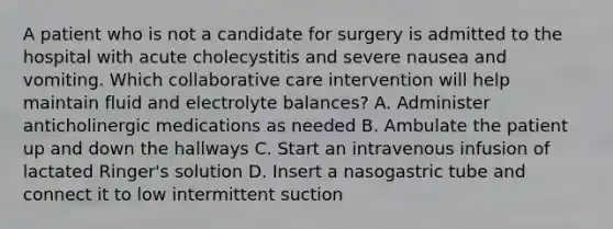 A patient who is not a candidate for surgery is admitted to the hospital with acute cholecystitis and severe nausea and vomiting. Which collaborative care intervention will help maintain fluid and electrolyte balances? A. Administer anticholinergic medications as needed B. Ambulate the patient up and down the hallways C. Start an intravenous infusion of lactated Ringer's solution D. Insert a nasogastric tube and connect it to low intermittent suction