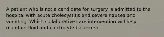 A patient who is not a candidate for surgery is admitted to the hospital with acute cholecystitis and severe nausea and vomiting. Which collaborative care intervention will help maintain fluid and electrolyte balances?