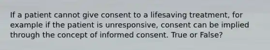 If a patient cannot give consent to a lifesaving treatment, for example if the patient is unresponsive, consent can be implied through the concept of informed consent. True or False?