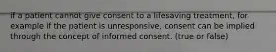 if a patient cannot give consent to a lifesaving treatment, for example if the patient is unresponsive, consent can be implied through the concept of informed consent. (true or false)