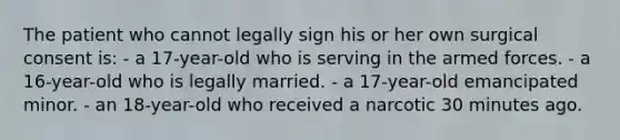 The patient who cannot legally sign his or her own surgical consent is: - a 17-year-old who is serving in the armed forces. - a 16-year-old who is legally married. - a 17-year-old emancipated minor. - an 18-year-old who received a narcotic 30 minutes ago.