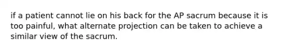 if a patient cannot lie on his back for the AP sacrum because it is too painful, what alternate projection can be taken to achieve a similar view of the sacrum.