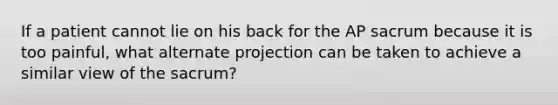 If a patient cannot lie on his back for the AP sacrum because it is too painful, what alternate projection can be taken to achieve a similar view of the sacrum?