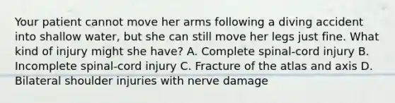 Your patient cannot move her arms following a diving accident into shallow​ water, but she can still move her legs just fine. What kind of injury might she​ have? A. Complete​ spinal-cord injury B. Incomplete​ spinal-cord injury C. Fracture of the atlas and axis D. Bilateral shoulder injuries with nerve damage