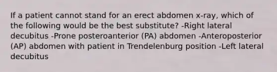 If a patient cannot stand for an erect abdomen x-ray, which of the following would be the best substitute? -Right lateral decubitus -Prone posteroanterior (PA) abdomen -Anteroposterior (AP) abdomen with patient in Trendelenburg position -Left lateral decubitus