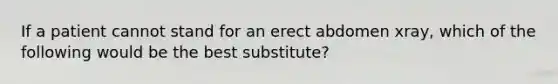 If a patient cannot stand for an erect abdomen xray, which of the following would be the best substitute?