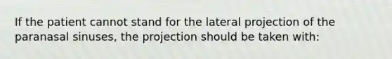 If the patient cannot stand for the lateral projection of the paranasal sinuses, the projection should be taken with: