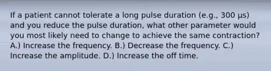 If a patient cannot tolerate a long pulse duration (e.g., 300 μs) and you reduce the pulse duration, what other parameter would you most likely need to change to achieve the same contraction? A.) Increase the frequency. B.) Decrease the frequency. C.) Increase the amplitude. D.) Increase the off time.