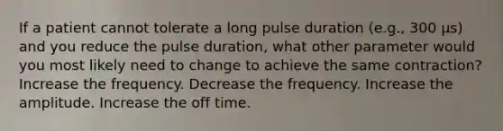 If a patient cannot tolerate a long pulse duration (e.g., 300 μs) and you reduce the pulse duration, what other parameter would you most likely need to change to achieve the same contraction? Increase the frequency. Decrease the frequency. Increase the amplitude. Increase the off time.