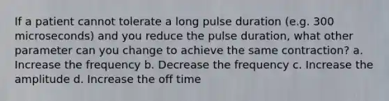 If a patient cannot tolerate a long pulse duration (e.g. 300 microseconds) and you reduce the pulse duration, what other parameter can you change to achieve the same contraction? a. Increase the frequency b. Decrease the frequency c. Increase the amplitude d. Increase the off time