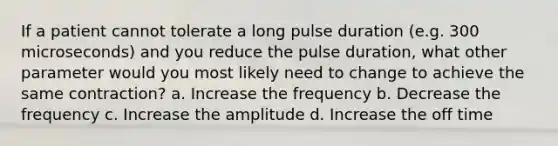 If a patient cannot tolerate a long pulse duration (e.g. 300 microseconds) and you reduce the pulse duration, what other parameter would you most likely need to change to achieve the same contraction? a. Increase the frequency b. Decrease the frequency c. Increase the amplitude d. Increase the off time