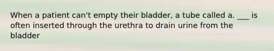 When a patient can't empty their bladder, a tube called a. ___ is often inserted through the urethra to drain urine from the bladder