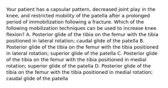 Your patient has a capsular pattern, decreased joint play in the knee, and restricted mobility of the patella after a prolonged period of immobilization following a fracture. Which of the following mobilization techniques can be used to increase knee flexion? A. Posterior glide of the tibia on the femur with the tibia positioned in lateral rotation; caudal glide of the patella B. Posterior glide of the tibia on the femur with the tibia positioned in lateral rotation; superior glide of the patella C. Posterior glide of the tibia on the femur with the tibia positioned in medial rotation; superior glide of the patella D. Posterior glide of the tibia on the femur with the tibia positioned in medial rotation; caudal glide of the patella