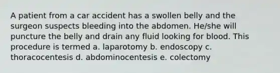 A patient from a car accident has a swollen belly and the surgeon suspects bleeding into the abdomen. He/she will puncture the belly and drain any fluid looking for blood. This procedure is termed a. laparotomy b. endoscopy c. thoracocentesis d. abdominocentesis e. colectomy