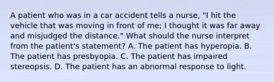 A patient who was in a car accident tells a nurse, "I hit the vehicle that was moving in front of me; I thought it was far away and misjudged the distance." What should the nurse interpret from the patient's statement? A. The patient has hyperopia. B. The patient has presbyopia. C. The patient has impaired stereopsis. D. The patient has an abnormal response to light.