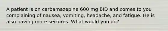 A patient is on carbamazepine 600 mg BID and comes to you complaining of nausea, vomiting, headache, and fatigue. He is also having more seizures. What would you do?