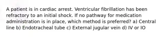 A patient is in cardiac arrest. Ventricular fibrillation has been refractory to an initial shock. If no pathway for medication administration is in place, which method is preferred? a) Central line b) Endotracheal tube c) External jugular vein d) IV or IO